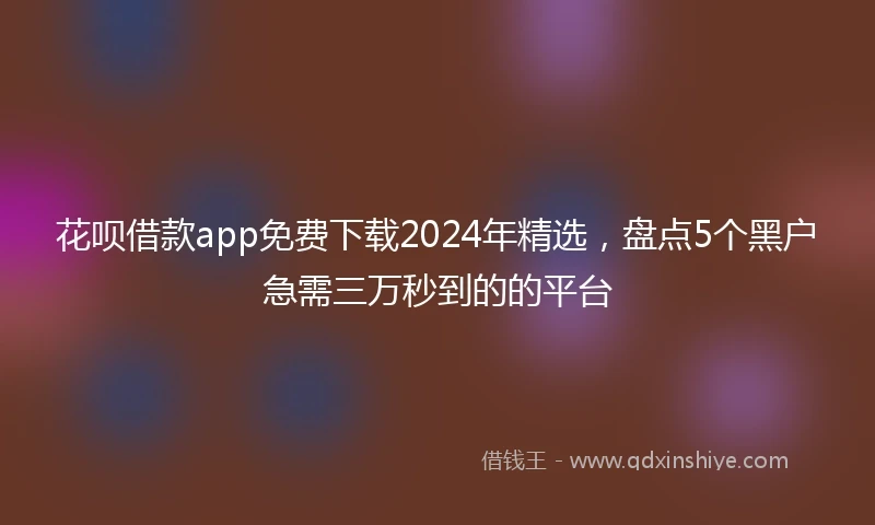 花呗借款app免费下载2024年精选，盘点5个黑户急需三万秒到的的平台