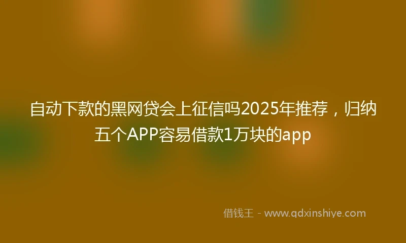 自动下款的黑网贷会上征信吗2025年推荐，归纳五个APP容易借款1万块的app