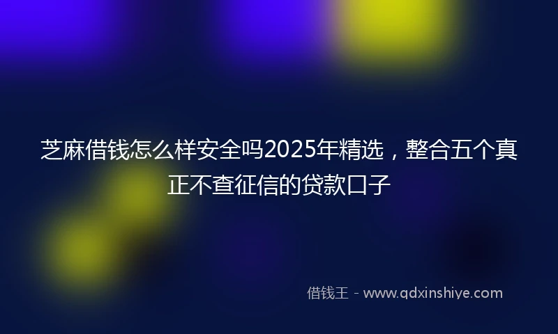 芝麻借钱怎么样安全吗2025年精选，整合五个真正不查征信的贷款口子