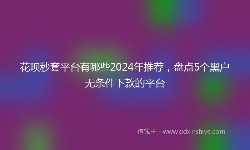 花呗秒套平台有哪些2024年推荐，盘点5个黑户无条件下款的平台