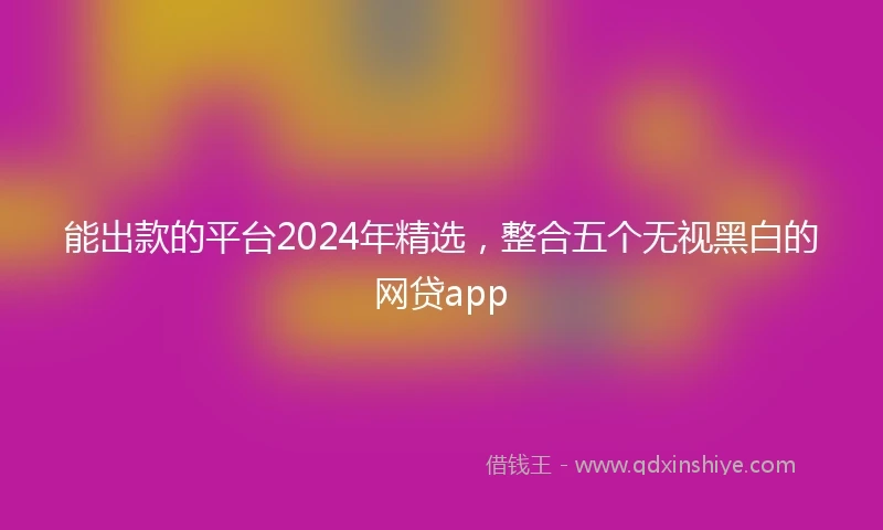 能出款的平台2024年精选，整合五个无视黑白的网贷app
