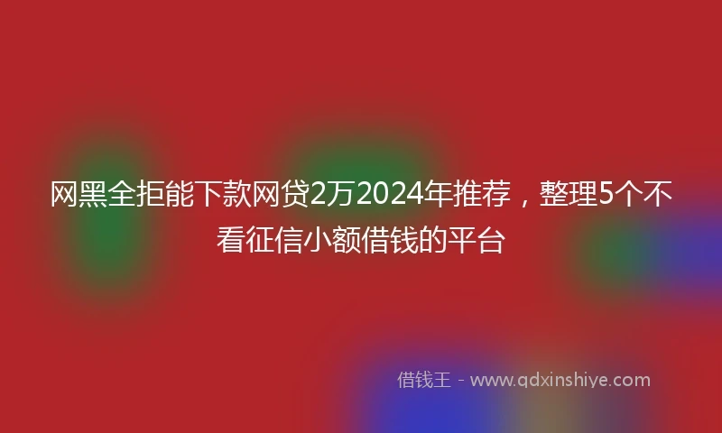 网黑全拒能下款网贷2万2024年推荐，整理5个不看征信小额借钱的平台
