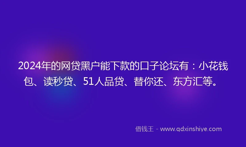 2024年的网贷黑户能下款的口子论坛有：小花钱包、读秒贷、51人品贷、替你还、东方汇等。