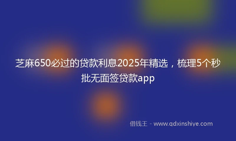 芝麻650必过的贷款利息2025年精选，梳理5个秒批无面签贷款app