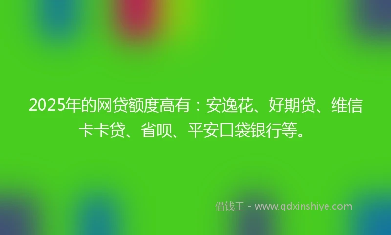 2025年的网贷额度高有：安逸花、好期贷、维信卡卡贷、省呗、平安口袋银行等。