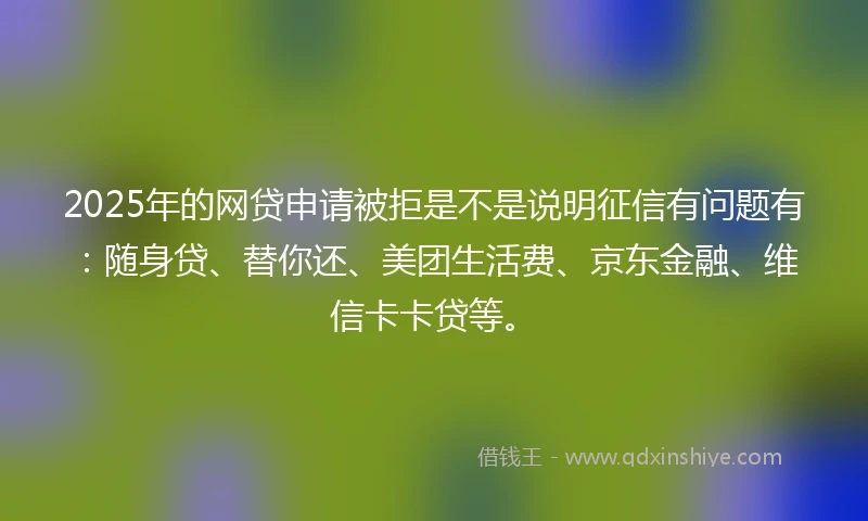 2025年的网贷申请被拒是不是说明征信有问题有：随身贷、替你还、美团生活费、京东金融、维信卡卡贷等。