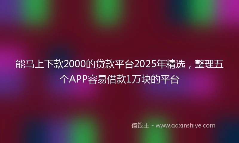 能马上下款2000的贷款平台2025年精选，整理五个APP容易借款1万块的平台