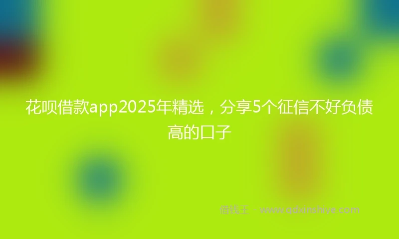花呗借款app2025年精选，分享5个征信不好负债高的口子