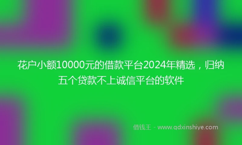 花户小额10000元的借款平台2024年精选,归纳五个贷款不上诚信平台的软件