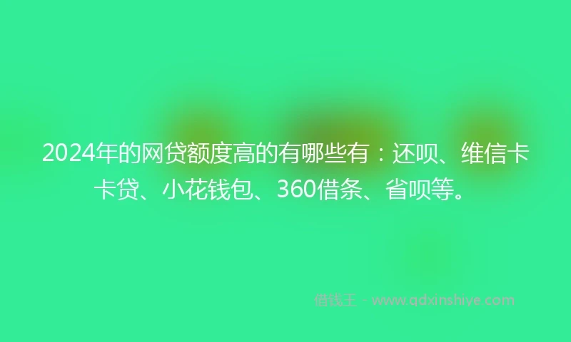 2024年的网贷额度高的有哪些有：还呗、维信卡卡贷、小花钱包、360借条、省呗等。