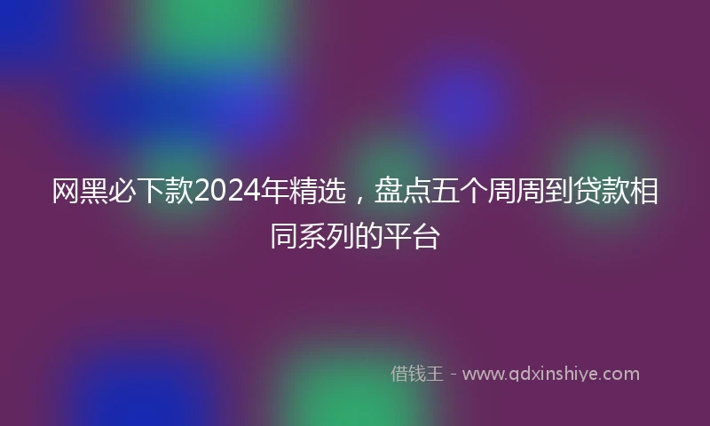 网黑必下款2024年精选，盘点五个周周到贷款相同系列的平台