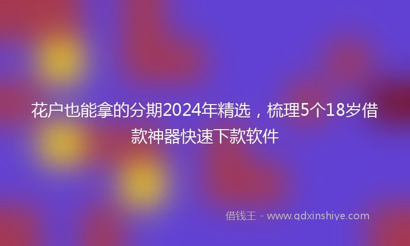 花户也能拿的分期2024年精选，梳理5个18岁借款神器快速下款软件