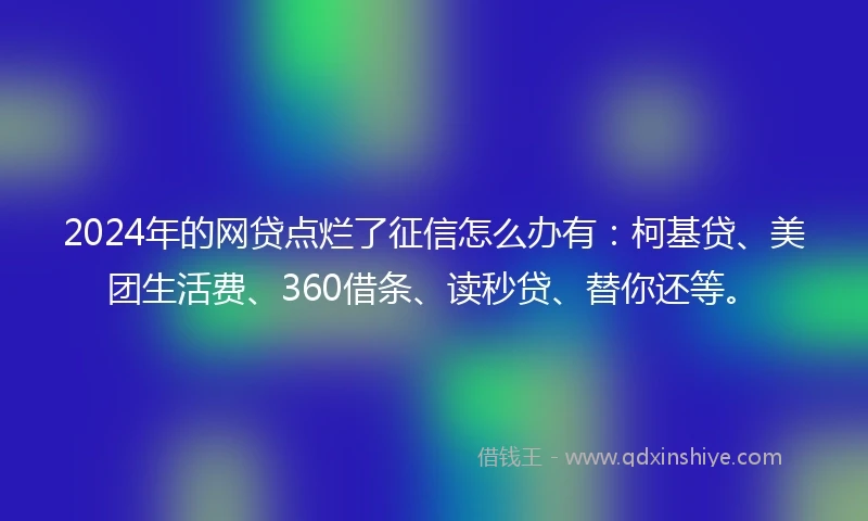2024年的网贷点烂了征信怎么办有：柯基贷、美团生活费、360借条、读秒贷、替你还等。