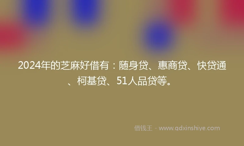 2024年的芝麻好借有：随身贷、惠商贷、快贷通、柯基贷、51人品贷等。