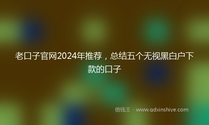 老口子官网2024年推荐，总结五个无视黑白户下款的口子