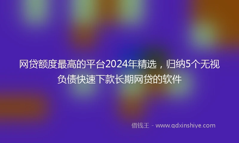 网贷额度最高的平台2024年精选，归纳5个无视负债快速下款长期网贷的软件