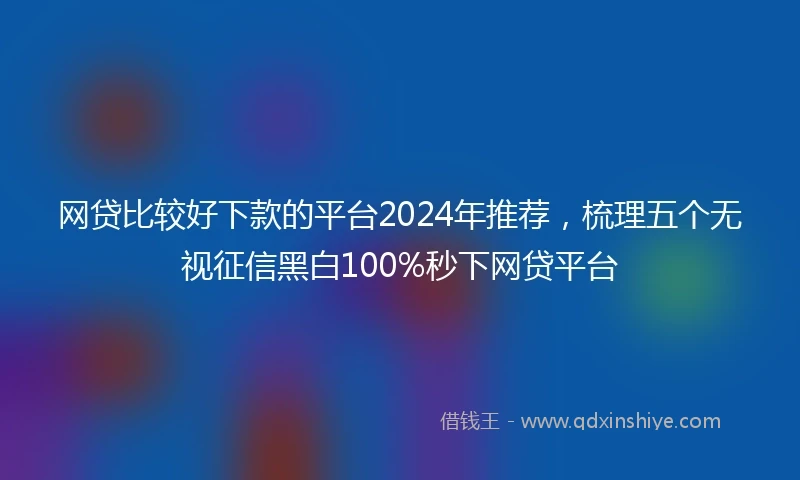 网贷比较好下款的平台2024年推荐，梳理五个无视征信黑白100%秒下网贷平台