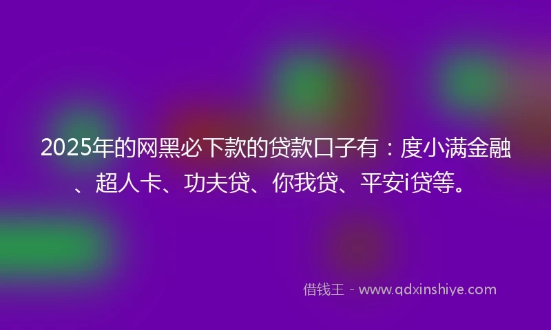 2025年的网黑必下款的贷款口子有：度小满金融、超人卡、功夫贷、你我贷、平安i贷等。