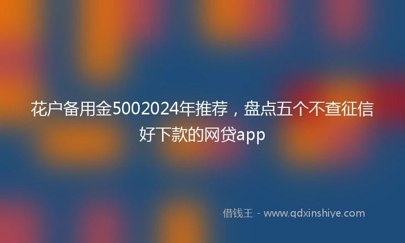 花户备用金5002024年推荐，盘点五个不查征信好下款的网贷app