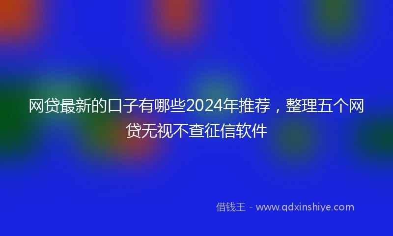 网贷最新的口子有哪些2024年推荐，整理五个网贷无视不查征信软件