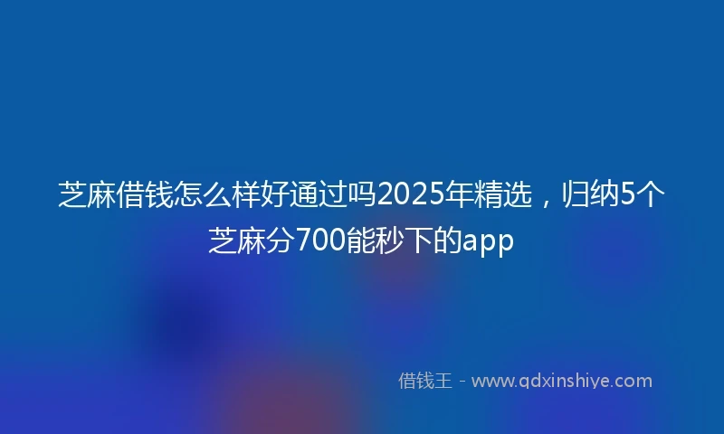 芝麻借钱怎么样好通过吗2025年精选，归纳5个芝麻分700能秒下的app