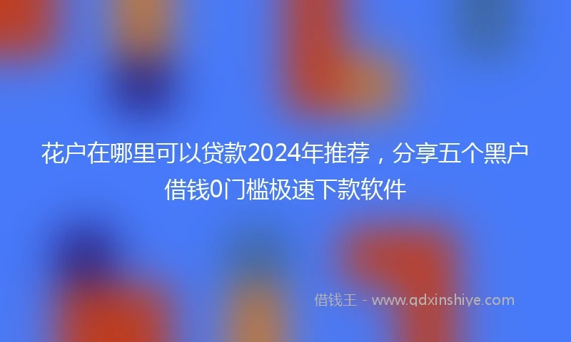 花户在哪里可以贷款2024年推荐，分享五个黑户借钱0门槛极速下款软件