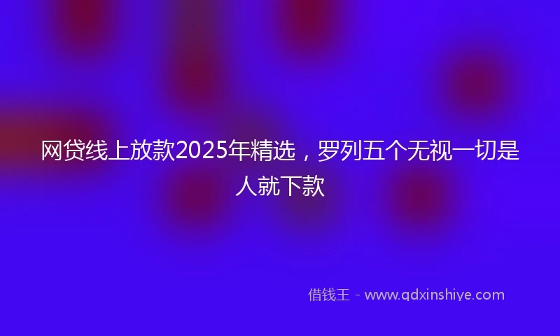 网贷线上放款2025年精选，罗列五个无视一切是人就下款