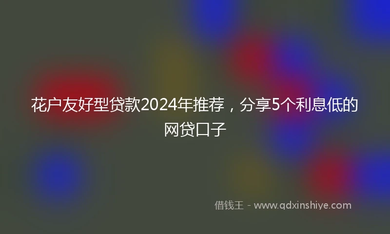 花户友好型贷款2024年推荐，分享5个利息低的网贷口子