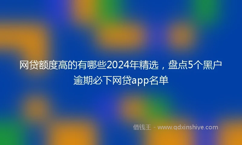 网贷额度高的有哪些2024年精选，盘点5个黑户逾期必下网贷app名单