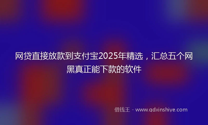 网贷直接放款到支付宝2025年精选，汇总五个网黑真正能下款的软件