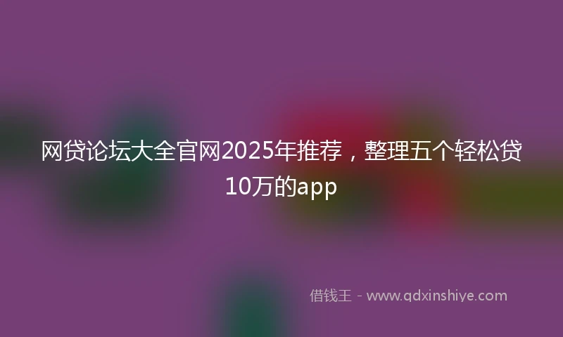 网贷论坛大全官网2025年推荐，整理五个轻松贷10万的app