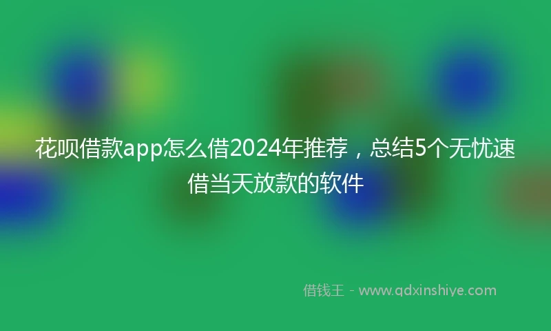 花呗借款app怎么借2024年推荐，总结5个无忧速借当天放款的软件
