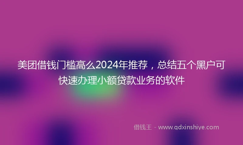 美团借钱门槛高么2024年推荐,总结五个黑户可快速办理小额贷款业务的软件