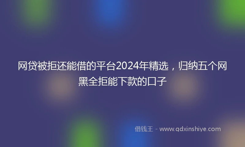 网贷被拒还能借的平台2024年精选，归纳五个网黑全拒能下款的口子