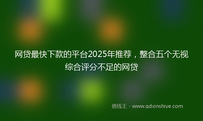 网贷最快下款的平台2025年推荐，整合五个无视综合评分不足的网贷