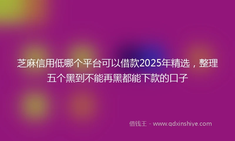 芝麻信用低哪个平台可以借款2025年精选，整理五个黑到不能再黑都能下款的口子