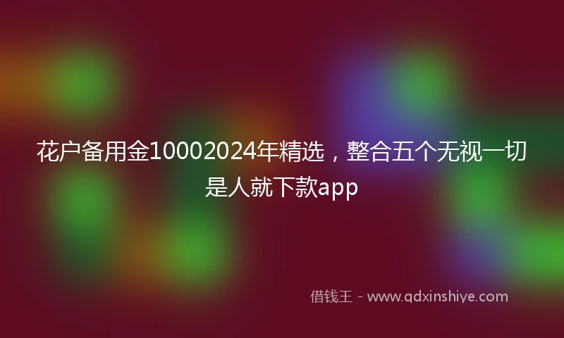 花户备用金10002024年精选，整合五个无视一切是人就下款app