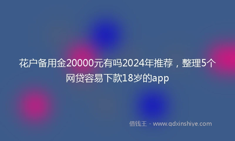 花户备用金20000元有吗2024年推荐，整理5个网贷容易下款18岁的app