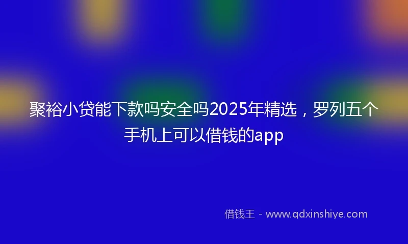 聚裕小贷能下款吗安全吗2025年精选，罗列五个手机上可以借钱的app