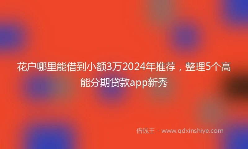 花户哪里能借到小额3万2024年推荐，整理5个高能分期贷款app新秀
