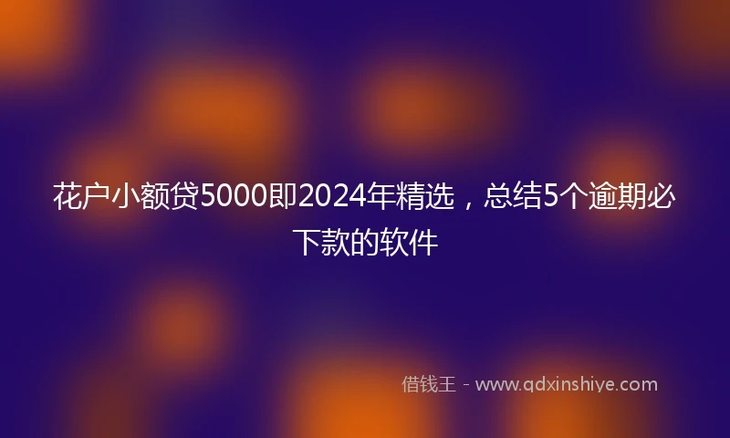 花户小额贷5000即2024年精选，总结5个逾期必下款的软件