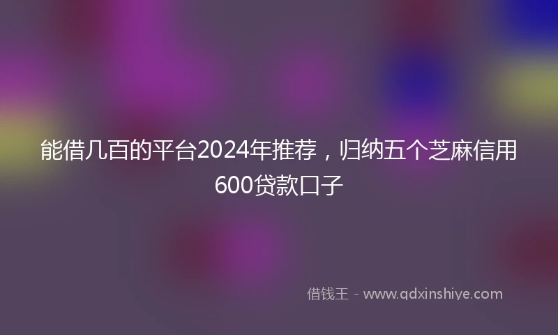 能借几百的平台2024年推荐，归纳五个芝麻信用600贷款口子