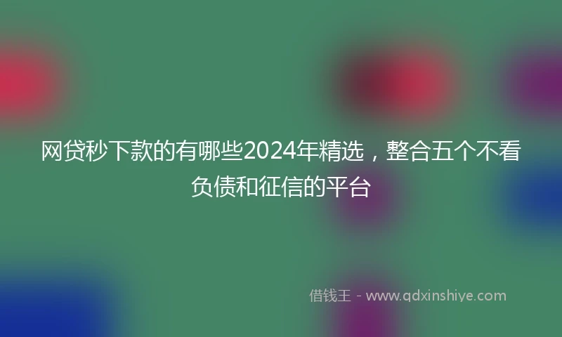 网贷秒下款的有哪些2024年精选，整合五个不看负债和征信的平台