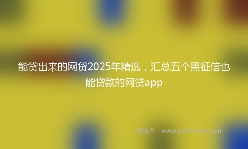 能贷出来的网贷2025年精选，汇总五个黑征信也能贷款的网贷app