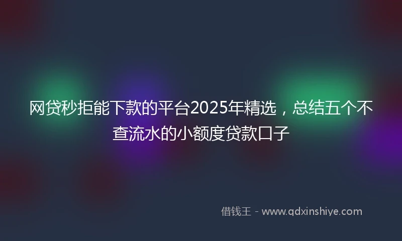 网贷秒拒能下款的平台2025年精选，总结五个不查流水的小额度贷款口子