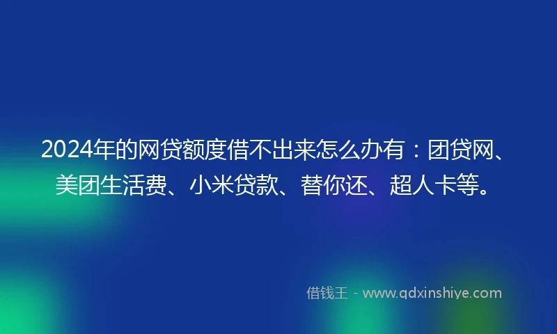 2024年的网贷额度借不出来怎么办有：团贷网、美团生活费、小米贷款、替你还、超人卡等。