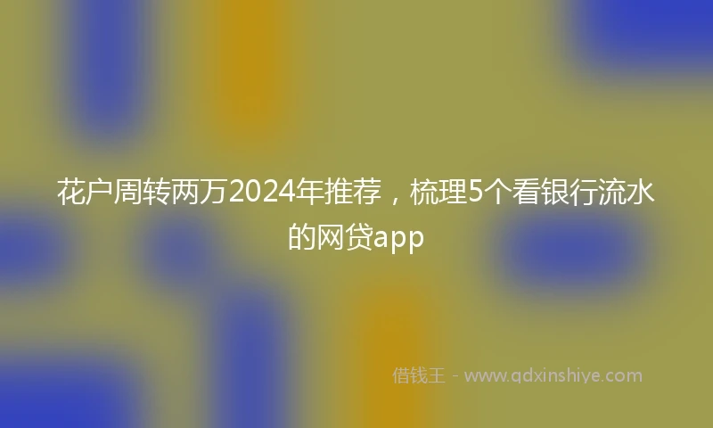 花户周转两万2024年推荐，梳理5个看银行流水的网贷app
