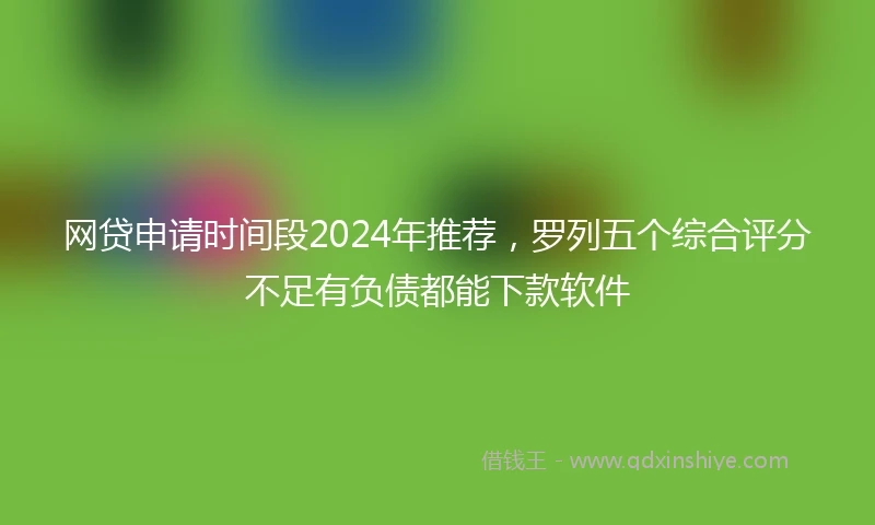 网贷申请时间段2024年推荐，罗列五个综合评分不足有负债都能下款软件