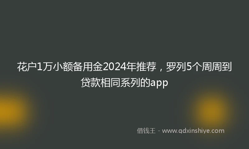 花户1万小额备用金2024年推荐，罗列5个周周到贷款相同系列的app