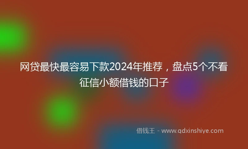 网贷最快最容易下款2024年推荐，盘点5个不看征信小额借钱的口子
